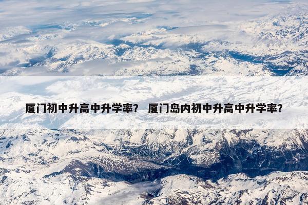 厦门初中升高中升学率？ 厦门岛内初中升高中升学率？