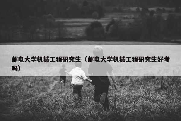 邮电大学机械工程研究生（邮电大学机械工程研究生好考吗）