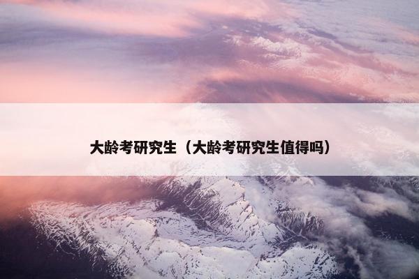 大龄考研究生（大龄考研究生值得吗）