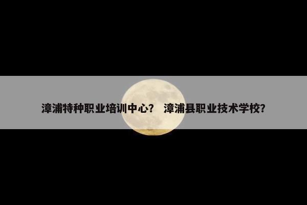 漳浦特种职业培训中心？ 漳浦县职业技术学校？