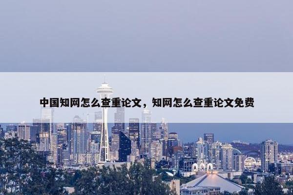 中国知网怎么查重论文，知网怎么查重论文免费