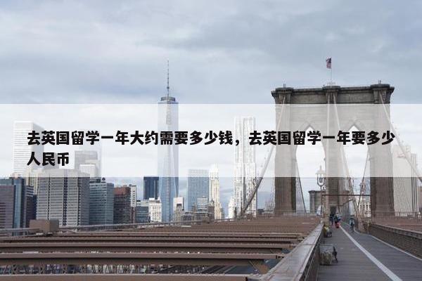 去英国留学一年大约需要多少钱，去英国留学一年要多少人民币