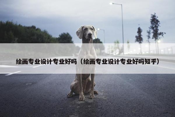 绘画专业设计专业好吗（绘画专业设计专业好吗知乎）