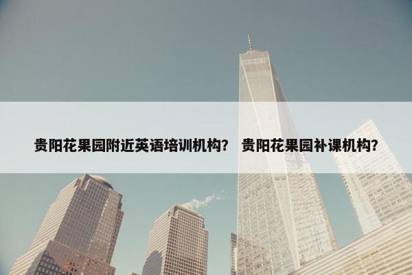 贵阳花果园附近英语培训机构？ 贵阳花果园补课机构？