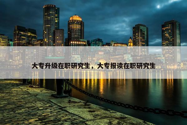 大专升级在职研究生，大专报读在职研究生