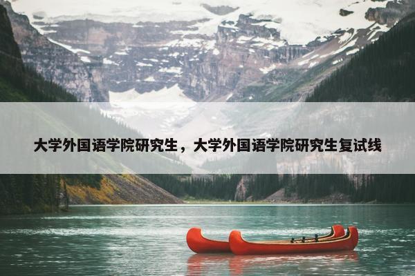 大学外国语学院研究生，大学外国语学院研究生复试线