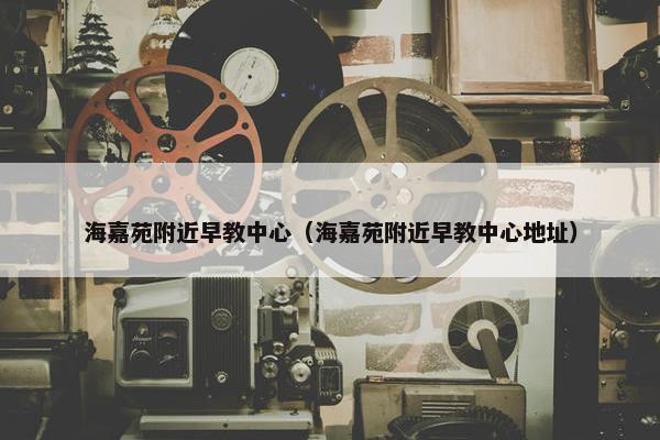 海嘉苑附近早教中心（海嘉苑附近早教中心地址）