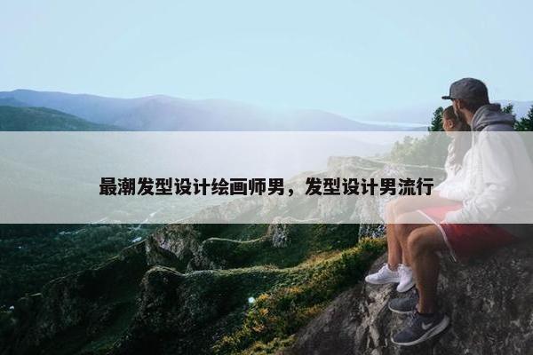 最潮发型设计绘画师男，发型设计男流行