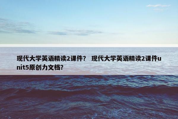 现代大学英语精读2课件？ 现代大学英语精读2课件unit5原创力文档？