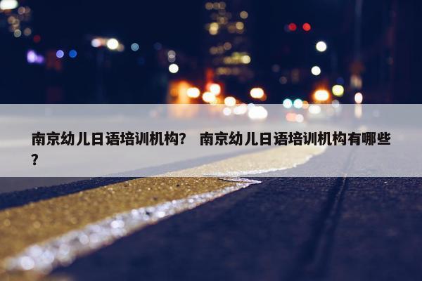 南京幼儿日语培训机构？ 南京幼儿日语培训机构有哪些？