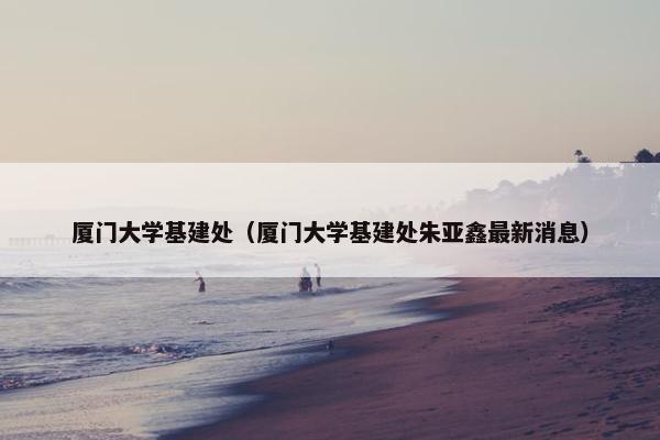 厦门大学基建处（厦门大学基建处朱亚鑫最新消息）