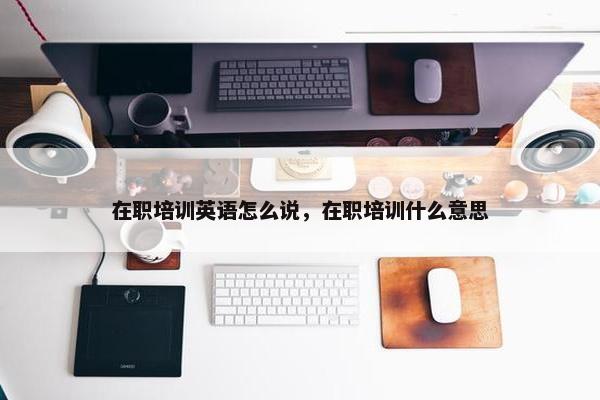 在职培训英语怎么说，在职培训什么意思