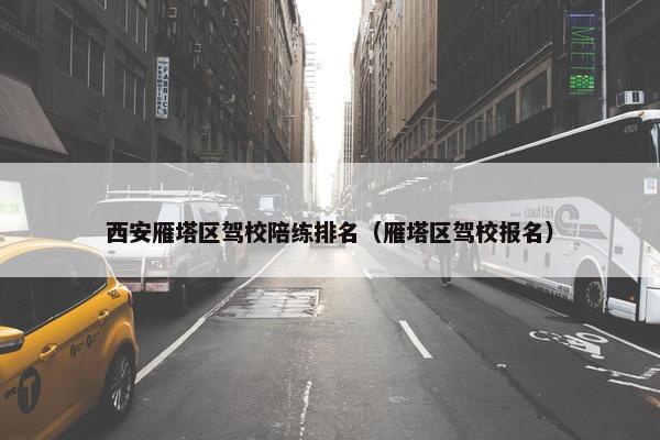 西安雁塔区驾校陪练排名（雁塔区驾校报名）