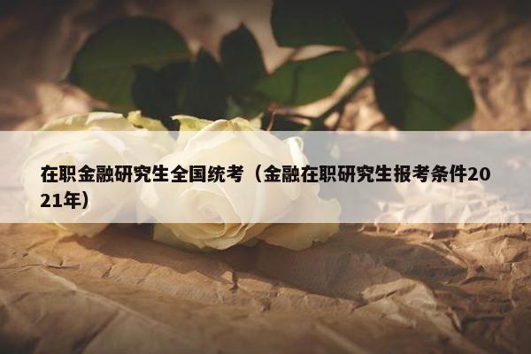 在职金融研究生全国统考（金融在职研究生报考条件2021年）