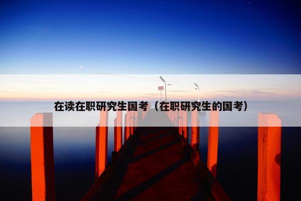 在读在职研究生国考（在职研究生的国考）