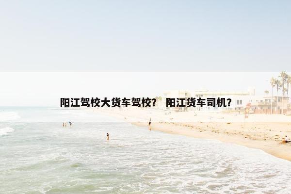 阳江驾校大货车驾校？ 阳江货车司机？