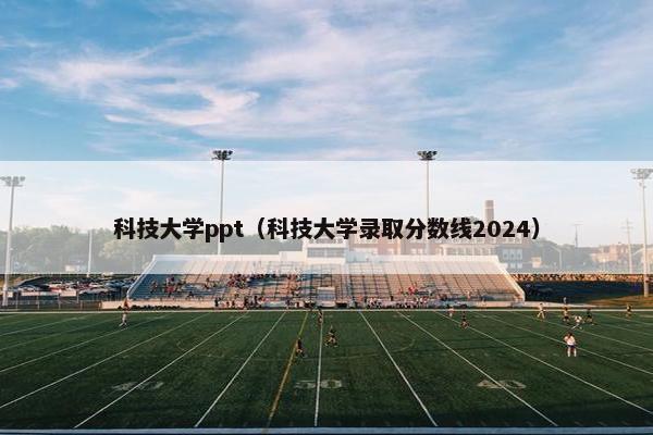 科技大学ppt（科技大学录取分数线2024）