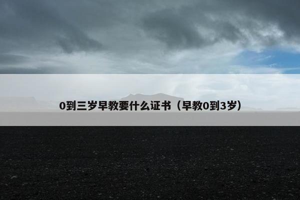 0到三岁早教要什么证书（早教0到3岁）