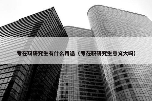 考在职研究生有什么用途（考在职研究生意义大吗）