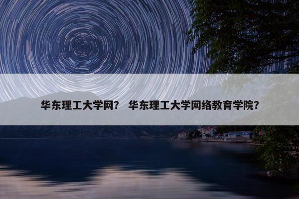 华东理工大学网？ 华东理工大学网络教育学院？