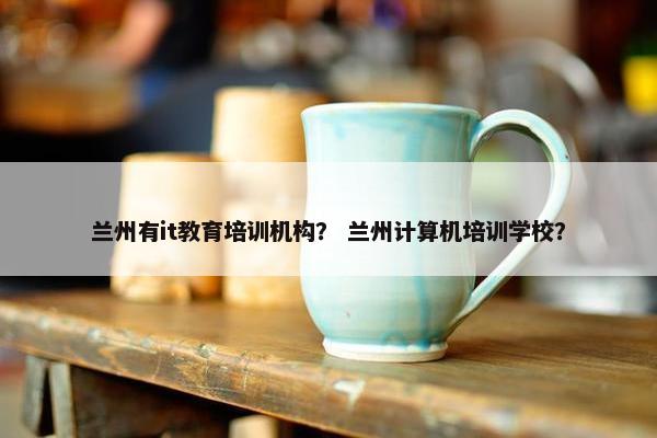 兰州有it教育培训机构？ 兰州计算机培训学校？