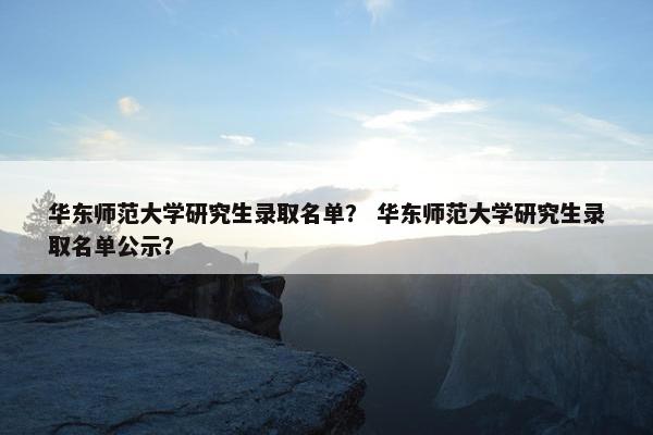 华东师范大学研究生录取名单？ 华东师范大学研究生录取名单公示？
