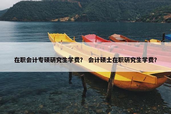 在职会计专硕研究生学费？ 会计硕士在职研究生学费？