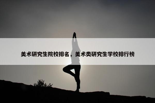 美术研究生院校排名，美术类研究生学校排行榜