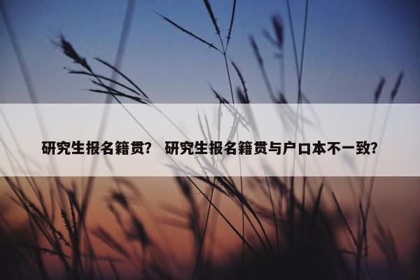研究生报名籍贯？ 研究生报名籍贯与户口本不一致？