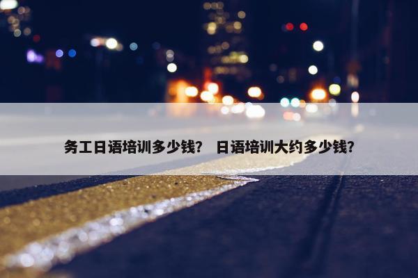务工日语培训多少钱？ 日语培训大约多少钱？