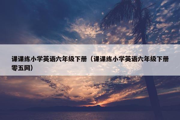 课课练小学英语六年级下册（课课练小学英语六年级下册零五网）