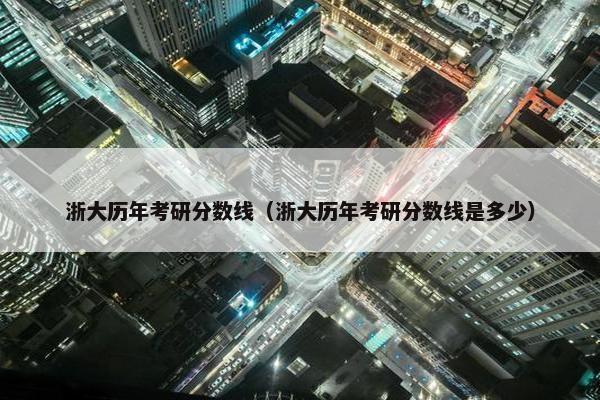 浙大历年考研分数线（浙大历年考研分数线是多少）