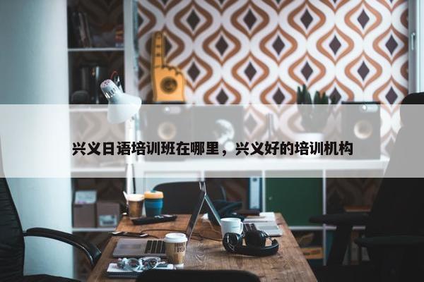兴义日语培训班在哪里，兴义好的培训机构