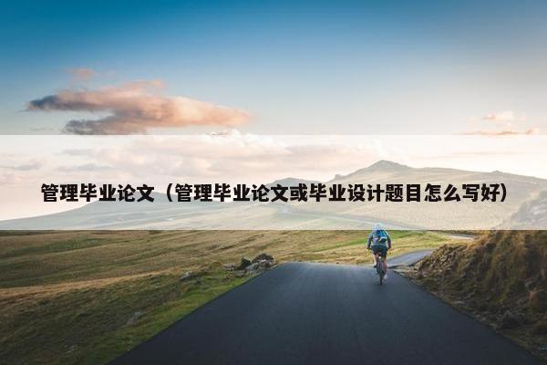 管理毕业论文（管理毕业论文或毕业设计题目怎么写好）