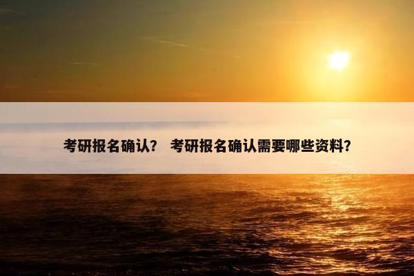 考研报名确认？ 考研报名确认需要哪些资料？