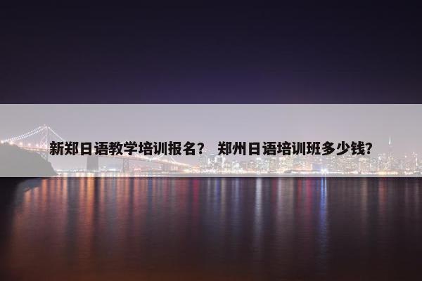 新郑日语教学培训报名？ 郑州日语培训班多少钱？