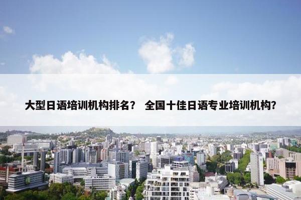 大型日语培训机构排名？ 全国十佳日语专业培训机构？