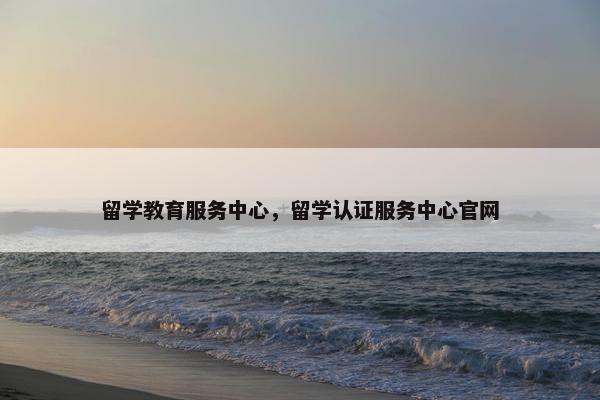留学教育服务中心，留学认证服务中心官网