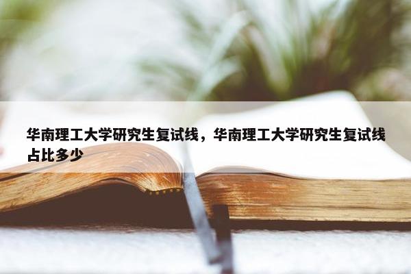 华南理工大学研究生复试线，华南理工大学研究生复试线占比多少