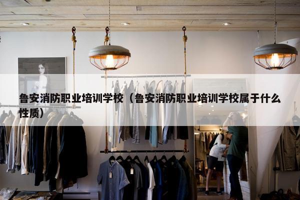 鲁安消防职业培训学校（鲁安消防职业培训学校属于什么性质）