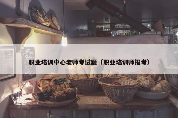 职业培训中心老师考试题（职业培训师报考）