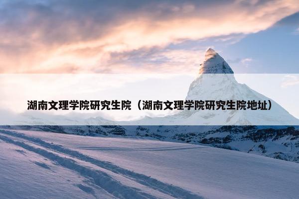 湖南文理学院研究生院（湖南文理学院研究生院地址）