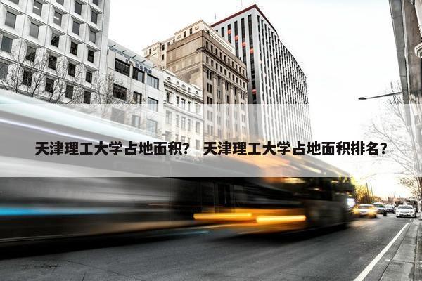 天津理工大学占地面积？ 天津理工大学占地面积排名？
