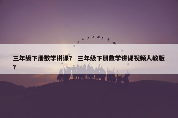 三年级下册数学讲课？ 三年级下册数学讲课视频人教版？