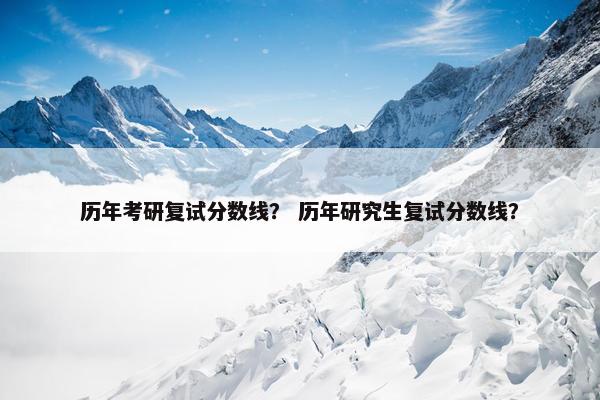 历年考研复试分数线？ 历年研究生复试分数线？