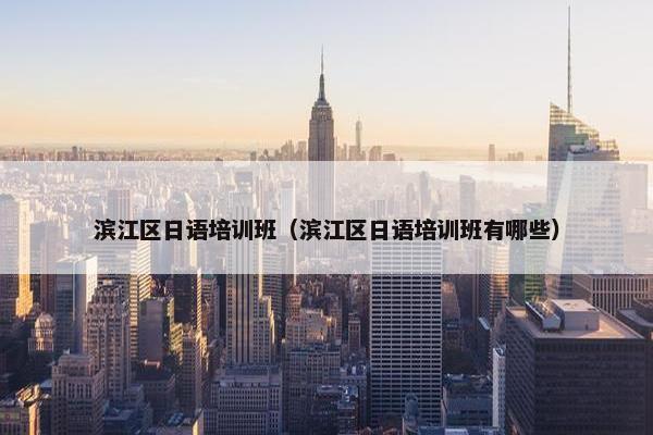 滨江区日语培训班（滨江区日语培训班有哪些）