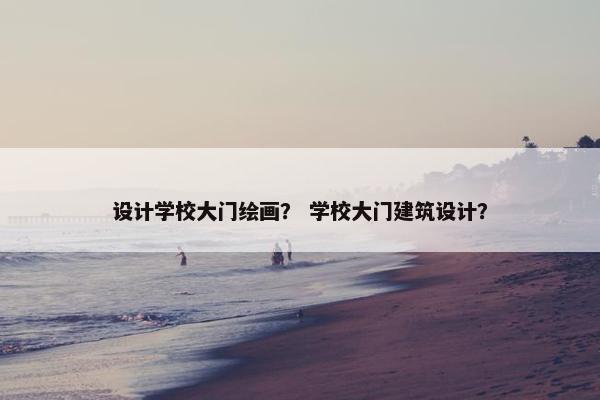 设计学校大门绘画？ 学校大门建筑设计？