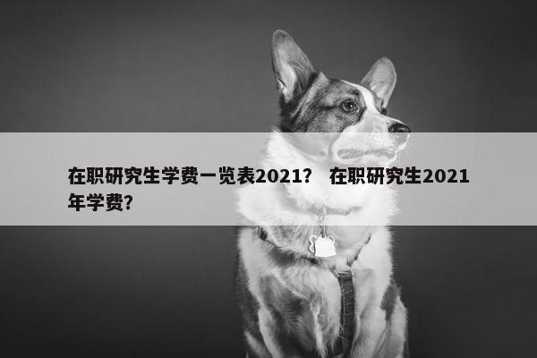 在职研究生学费一览表2021？ 在职研究生2021年学费？