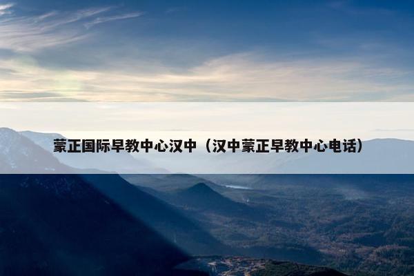 蒙正国际早教中心汉中（汉中蒙正早教中心电话）