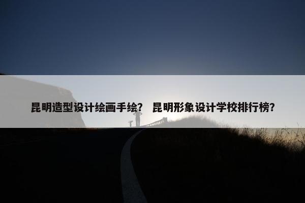 昆明造型设计绘画手绘？ 昆明形象设计学校排行榜？